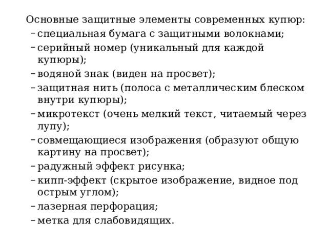  Основные защитные элементы современных купюр: специальная бумага с защитными волокнами; серийный номер (уникальный для каждой купюры); водяной знак (виден на просвет); защитная нить (полоса с металлическим блеском внутри купюры); микротекст (очень мелкий текст, читаемый через лупу); совмещающиеся изображения (образуют общую картину на просвет); радужный эффект рисунка; кипп‑эффект (скрытое изображение, видное под острым углом); лазерная перфорация; метка для слабовидящих. специальная бумага с защитными волокнами; серийный номер (уникальный для каждой купюры); водяной знак (виден на просвет); защитная нить (полоса с металлическим блеском внутри купюры); микротекст (очень мелкий текст, читаемый через лупу); совмещающиеся изображения (образуют общую картину на просвет); радужный эффект рисунка; кипп‑эффект (скрытое изображение, видное под острым углом); лазерная перфорация; метка для слабовидящих. 