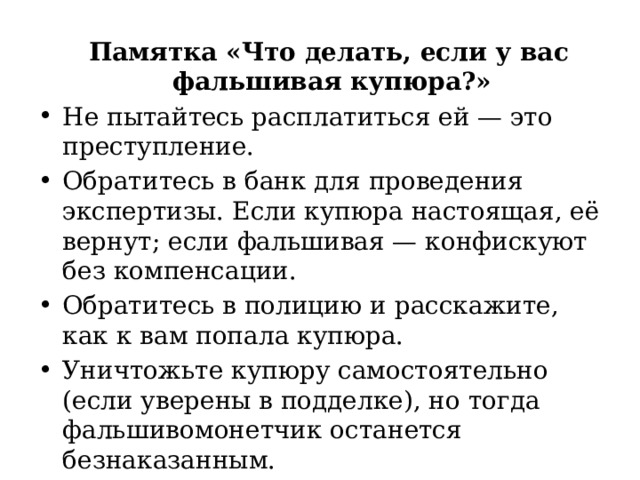  Памятка «Что делать, если у вас фальшивая купюра?» Не пытайтесь расплатиться ей — это преступление. Обратитесь в банк для проведения экспертизы. Если купюра настоящая, её вернут; если фальшивая — конфискуют без компенсации. Обратитесь в полицию и расскажите, как к вам попала купюра. Уничтожьте купюру самостоятельно (если уверены в подделке), но тогда фальшивомонетчик останется безнаказанным. 
