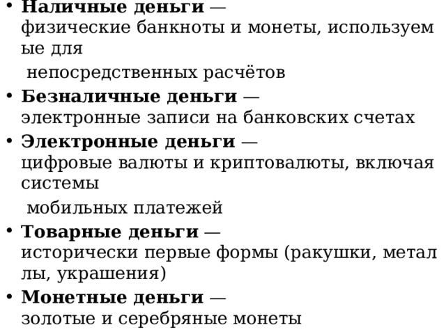 Наличные деньги  — физические банкноты и монеты, используемые для   непосредственных расчётов Безналичные деньги  — электронные записи на банковских счетах Электронные деньги  — цифровые валюты и криптовалюты, включая системы   мобильных платежей Товарные деньги  — исторически первые формы (ракушки, металлы, украшения) Монетные деньги  — золотые и серебряные монеты Бумажные деньги  — банкноты, ценность которых основана на доверии к государству 