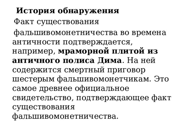  История обнаружения  Факт существования  фальшивомонетничества во времена античности подтверждается, например,  мраморной плитой из античного полиса Дима . На ней содержится смертный приговор шестерым фальшивомонетчикам. Это самое древнее официальное свидетельство, подтверждающее факт существования фальшивомонетничества.  