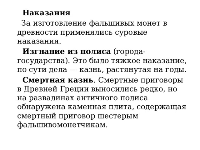 Наказания  За изготовление фальшивых монет в древности применялись суровые наказания.  Изгнание из полиса  (города-государства). Это было тяжкое наказание, по сути дела — казнь, растянутая на годы.  Смертная казнь . Смертные приговоры в Древней Греции выносились редко, но на развалинах античного полиса обнаружена каменная плита, содержащая смертный приговор шестерым фальшивомонетчикам. 