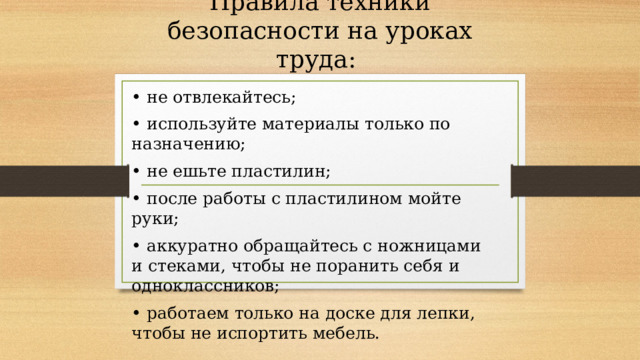 Правила техники безопасности на уроках труда: • не отвлекайтесь; • используйте материалы только по назначению; • не ешьте пластилин; • после работы с пластилином мойте руки; • аккуратно обращайтесь с ножницами и стеками, чтобы не поранить себя и одноклассников; • работаем только на доске для лепки, чтобы не испортить мебель. 