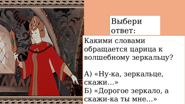 Выбери ответ: Какими словами обращается царица к волшебному зеркальцу? А) «Ну-ка, зеркальце, скажи…»  Б) «Дорогое зеркало, а скажи-ка ты мне…»  В) «Свет мой, зеркальце! скажи…» 
