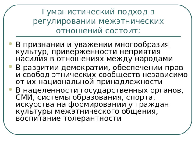 Гуманистический подход в регулировании межэтнических отношений состоит: В признании и уважении многообразия культур, приверженности неприятия насилия в отношениях между народами В развитии демократии, обеспечении прав и свобод этнических сообществ независимо от их национальной принадлежности В нацеленности государственных органов, СМИ, системы образования, спорта, искусства на формировании у граждан культуры межэтнического общения, воспитание толерантности 