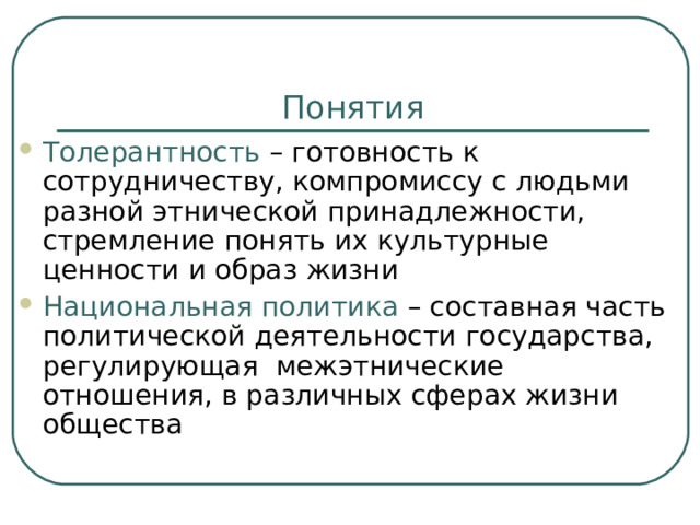 Понятия Толерантность – готовность к сотрудничеству, компромиссу с людьми разной этнической принадлежности, стремление понять их культурные ценности и образ жизни Национальная политика – составная часть политической деятельности государства, регулирующая межэтнические отношения, в различных сферах жизни общества  