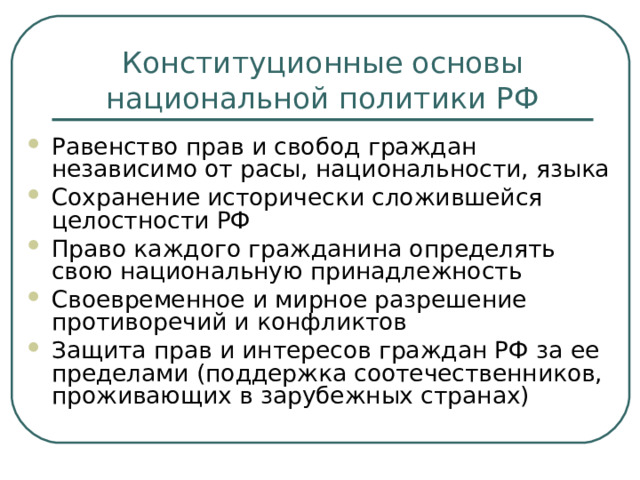 Конституционные основы национальной политики РФ Равенство прав и свобод граждан независимо от расы, национальности, языка Сохранение исторически сложившейся целостности РФ Право каждого гражданина определять свою национальную принадлежность Своевременное и мирное разрешение противоречий и конфликтов Защита прав и интересов граждан РФ за ее пределами (поддержка соотечественников, проживающих в зарубежных странах) 