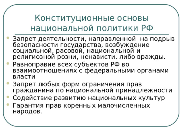 Конституционные основы национальной политики РФ Запрет деятельности, направленной на подрыв безопасности государства, возбуждение социальной, расовой, национальной и религиозной розни, ненависти, либо вражды. Равноправие всех субъектов РФ во взаимоотношениях с федеральными органами власти Запрет любых форм ограничения прав гражданина по национальной принадлежности Содействие развитию национальных культур Гарантия прав коренных малочисленных народов.  