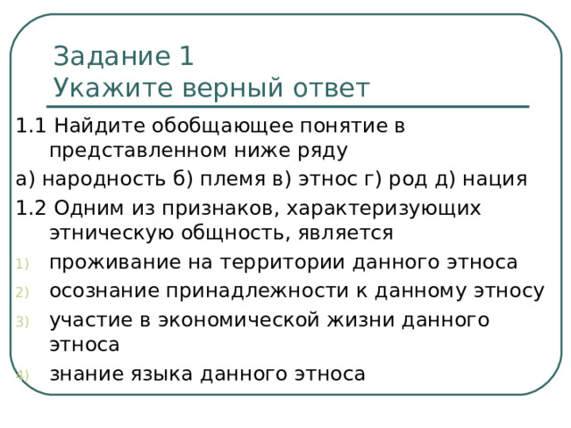 Задание 1  Укажите верный ответ 1.1 Найдите обобщающее понятие в представленном ниже ряду а) народность б) племя в) этнос г) род д) нация 1.2 Одним из признаков, характеризующих этническую общность, является проживание на территории данного этноса осознание принадлежности к данному этносу участие в экономической жизни данного этноса знание языка данного этноса 
