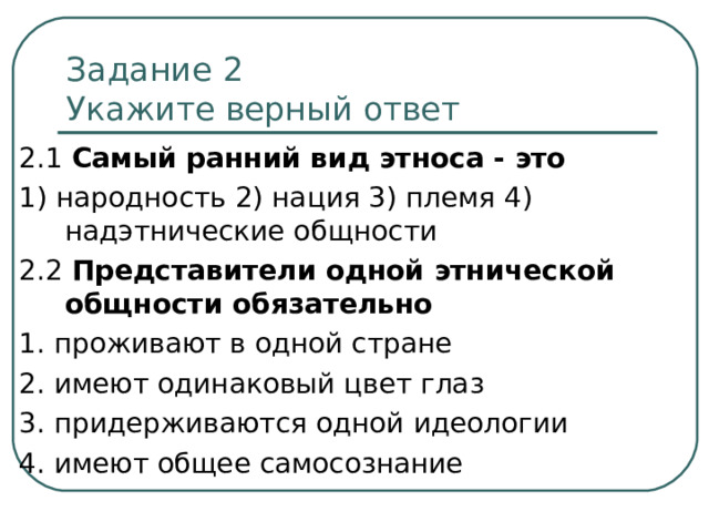 Задание 2   Укажите верный ответ 2.1 Самый ранний вид этноса - это 1) народность 2) нация 3) племя 4) надэтнические общности 2.2 Представители одной этнической общности обязательно 1. проживают в одной стране 2. имеют одинаковый цвет глаз 3. придерживаются одной идеологии 4. имеют общее самосознание 