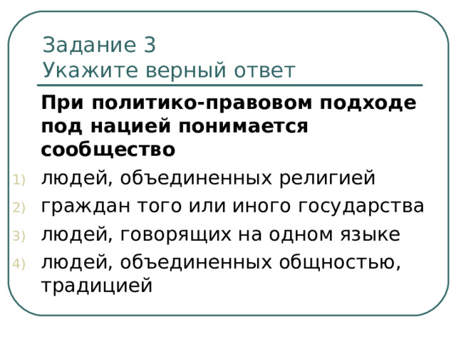 Задание 3   Укажите верный ответ  При политико-правовом подходе под нацией понимается сообщество людей, объединенных религией граждан того или иного государства людей, говорящих на одном языке людей, объединенных общностью, традицией 