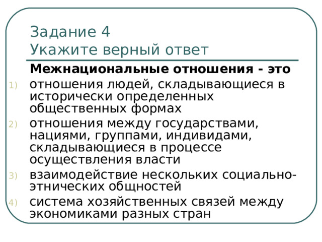 Задание 4   Укажите верный ответ  Межнациональные отношения - это отношения людей, складывающиеся в исторически определенных общественных формах отношения между государствами, нациями, группами, индивидами, складывающиеся в процессе осуществления власти взаимодействие нескольких социально-этнических общностей система хозяйственных связей между экономиками разных стран 