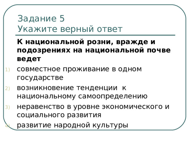 Задание 5   Укажите верный ответ  К национальной розни, вражде и подозрениях на национальной почве ведет совместное проживание в одном государстве возникновение тенденции к национальному самоопределению неравенство в уровне экономического и социального развития развитие народной культуры 
