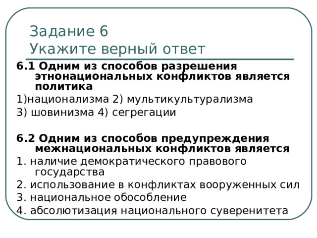 Задание 6   Укажите верный ответ 6.1  Одним из способов разрешения этнонациональных конфликтов является политика 1)национализма 2) мультикультурализма 3) шовинизма 4) сегрегации 6.2  Одним из способов предупреждения межнациональных конфликтов является 1. наличие демократического правового государства 2. использование в конфликтах вооруженных сил 3. национальное обособление 4. абсолютизация национального суверенитета 
