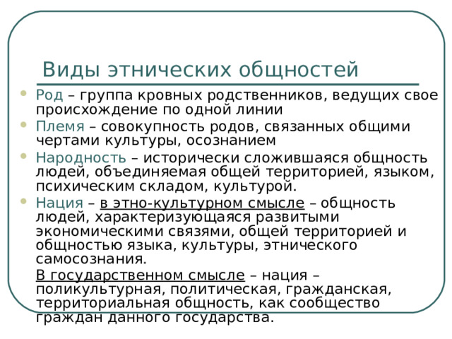Виды этнических общностей Род – группа кровных родственников, ведущих свое происхождение по одной линии Племя – совокупность родов, связанных общими чертами культуры, осознанием Народность – исторически сложившаяся общность людей, объединяемая общей территорией, языком, психическим складом, культурой. Нация – в этно-культурном смысле – общность людей, характеризующаяся развитыми экономическими связями, общей территорией и общностью языка, культуры, этнического самосознания.  В государственном смысле – нация – поликультурная, политическая, гражданская, территориальная общность, как сообщество граждан данного государства.  