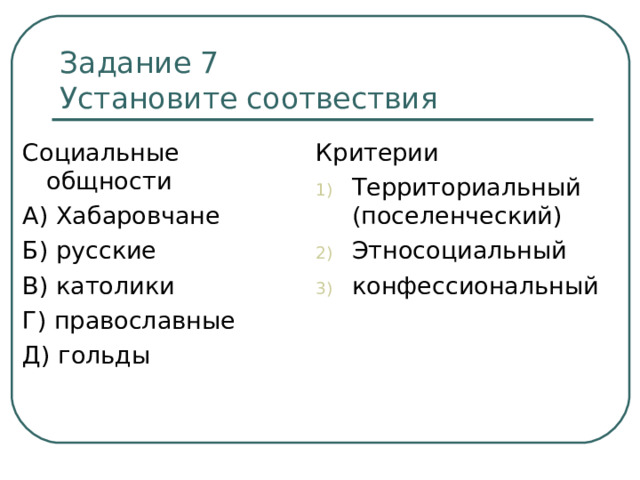 Задание 7  Установите соотвествия Социальные общности А) Хабаровчане Б) русские В) католики Г) православные Д) гольды Критерии Территориальный (поселенческий) Этносоциальный конфессиональный 