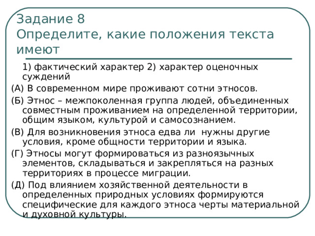 Задание 8  Определите, какие положения текста имеют  1) фактический характер 2) характер оценочных суждений (А) В современном мире проживают сотни этносов. (Б) Этнос – межпоколенная группа людей, объединенных совместным проживанием на определенной территории, общим языком, культурой и самосознанием. (В) Для возникновения этноса едва ли нужны другие условия, кроме общности территории и языка. (Г) Этносы могут формироваться из разноязычных элементов, складываться и закрепляться на разных территориях в процессе миграции. (Д) Под влиянием хозяйственной деятельности в определенных природных условиях формируются специфические для каждого этноса черты материальной и духовной культуры. 