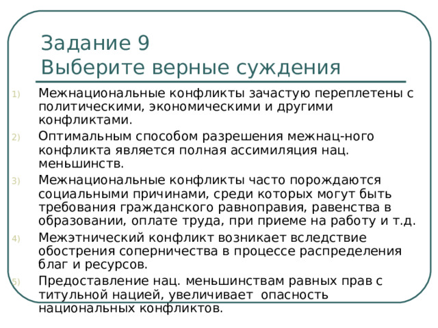 Задание 9   Выберите верные суждения Межнациональные конфликты зачастую переплетены с политическими, экономическими и другими конфликтами. Оптимальным способом разрешения межнац-ного конфликта является полная ассимиляция нац. меньшинств. Межнациональные конфликты часто порождаются социальными причинами, среди которых могут быть требования гражданского равноправия, равенства в образовании, оплате труда, при приеме на работу и т.д. Межэтнический конфликт возникает вследствие обострения соперничества в процессе распределения благ и ресурсов. Предоставление нац. меньшинствам равных прав с титульной нацией, увеличивает опасность национальных конфликтов. 