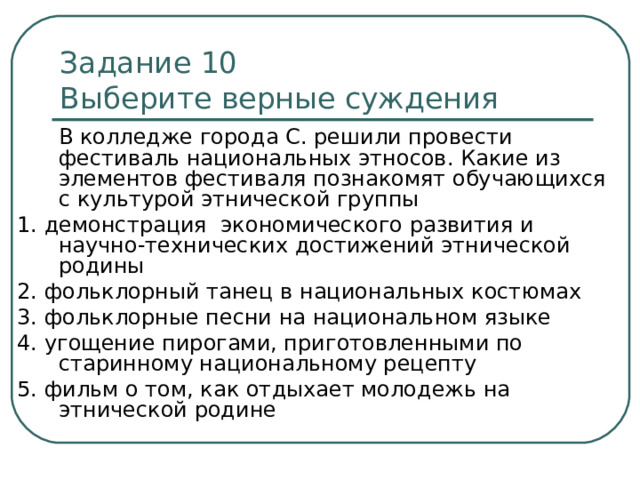 Задание 10   Выберите верные суждения  В колледже города С. решили провести фестиваль национальных этносов. Какие из элементов фестиваля познакомят обучающихся с культурой этнической группы 1. демонстрация экономического развития и научно-технических достижений этнической родины 2. фольклорный танец в национальных костюмах 3. фольклорные песни на национальном языке 4. угощение пирогами, приготовленными по старинному национальному рецепту 5. фильм о том, как отдыхает молодежь на этнической родине 
