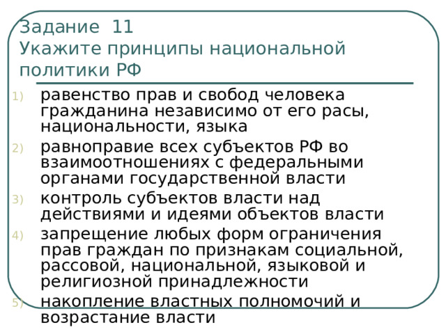 Задание 11  Укажите принципы национальной политики РФ равенство прав и свобод человека гражданина независимо от его расы, национальности, языка равноправие всех субъектов РФ во взаимоотношениях с федеральными органами государственной власти контроль субъектов власти над действиями и идеями объектов власти запрещение любых форм ограничения прав граждан по признакам социальной, рассовой, национальной, языковой и религиозной принадлежности накопление властных полномочий и возрастание власти 