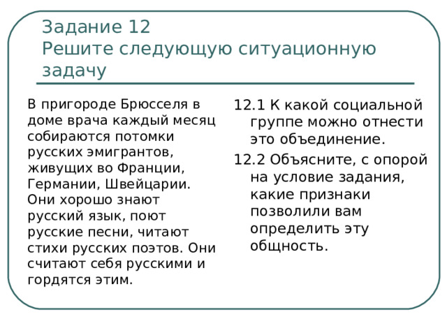 Задание 12  Решите следующую ситуационную задачу  В пригороде Брюсселя в доме врача каждый месяц собираются потомки русских эмигрантов, живущих во Франции, Германии, Швейцарии. Они хорошо знают русский язык, поют русские песни, читают стихи русских поэтов. Они считают себя русскими и гордятся этим. 12.1 К какой социальной группе можно отнести это объединение. 12.2 Объясните, с опорой на условие задания, какие признаки позволили вам определить эту общность. 