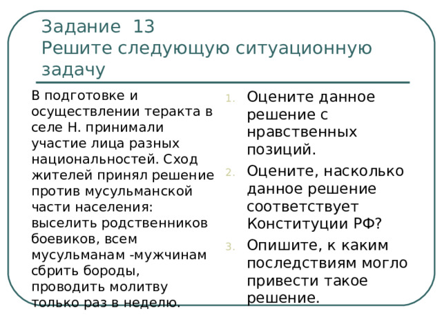 Задание 13  Решите следующую ситуационную задачу  В подготовке и осуществлении теракта в селе Н. принимали участие лица разных национальностей. Сход жителей принял решение против мусульманской части населения: выселить родственников боевиков, всем мусульманам -мужчинам сбрить бороды, проводить молитву только раз в неделю. Оцените данное решение с нравственных позиций. Оцените, насколько данное решение соответствует Конституции РФ? Опишите, к каким последствиям могло привести такое решение. 