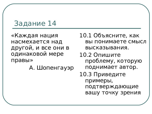 Задание 14  «Каждая нация насмехается над другой, и все они в одинаковой мере правы» А. Шопенгауэр 10.1 Объясните, как вы понимаете смысл высказывания. 10.2 Опишите проблему, которую поднимает автор. 10.3 Приведите примеры, подтверждающие вашу точку зрения 