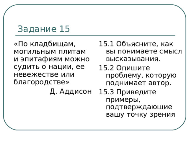 Задание 15  «По кладбищам, могильным плитам и эпитафиям можно судить о нации, ее невежестве или благородстве» Д. Аддисон 15.1 Объясните, как вы понимаете смысл высказывания. 15.2 Опишите проблему, которую поднимает автор. 15.3 Приведите примеры, подтверждающие вашу точку зрения 