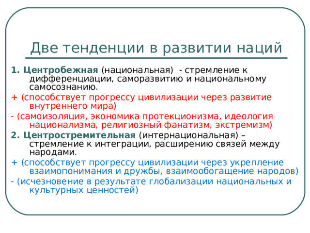 Две тенденции в развитии наций 1. Центробежная (национальная) - стремление к дифференциации, саморазвитию и национальному самосознанию. + (способствует прогрессу цивилизации через развитие внутреннего мира) - (самоизоляция, экономика протекционизма, идеология национализма, религиозный фанатизм, экстремизм) 2. Центростремительная (интернациональная) – стремление к интеграции, расширению связей между народами. + (способствует прогрессу цивилизации через укрепление взаимопонимания и дружбы, взаимообогащение народов) - (исчезновение в результате глобализации национальных и культурных ценностей) 