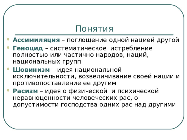Понятия Ассимиляция – поглощение одной нацией другой Геноцид  – систематическое истребление полностью или частично народов, наций, национальных групп Шовинизм – идея национальной исключительности, возвеличивание своей нации и противопоставление ее другим Расизм – идея о физической и психической неравноценности человеческих рас, о допустимости господства одних рас над другими 