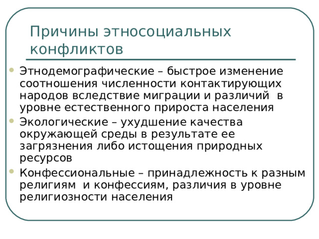 Причины этносоциальных конфликтов Этнодемографические – быстрое изменение соотношения численности контактирующих народов вследствие миграции и различий в уровне естественного прироста населения Экологические – ухудшение качества окружающей среды в результате ее загрязнения либо истощения природных ресурсов Конфессиональные – принадлежность к разным религиям и конфессиям, различия в уровне религиозности населения 