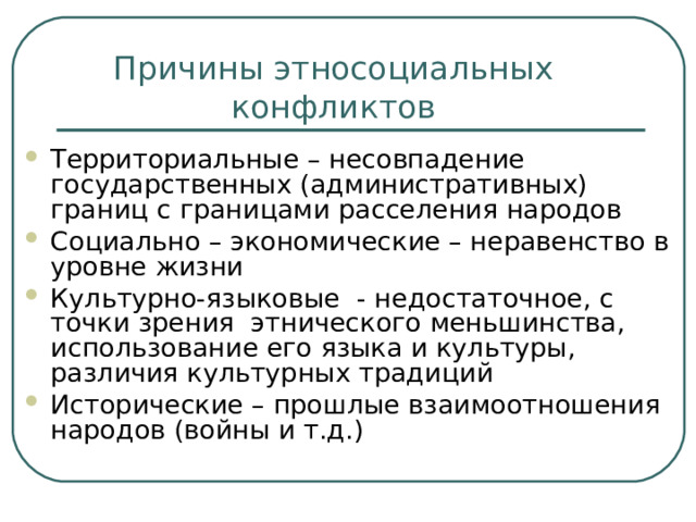 Причины этносоциальных конфликтов Территориальные – несовпадение государственных (административных) границ с границами расселения народов Социально – экономические – неравенство в уровне жизни Культурно-языковые - недостаточное, с точки зрения этнического меньшинства, использование его языка и культуры, различия культурных традиций Исторические – прошлые взаимоотношения народов (войны и т.д.) 