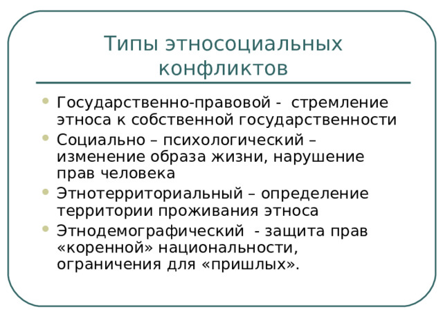 Типы этносоциальных конфликтов Государственно-правовой - стремление этноса к собственной государственности Социально – психологический – изменение образа жизни, нарушение прав человека Этнотерриториальный – определение территории проживания этноса Этнодемографический - защита прав «коренной» национальности, ограничения для «пришлых».  