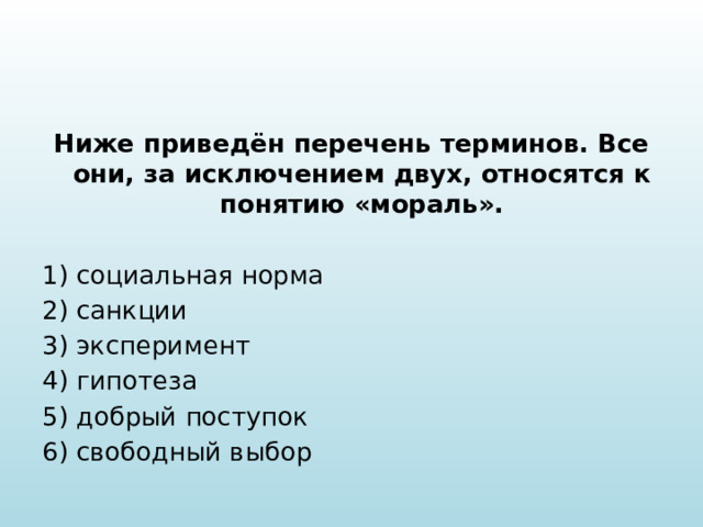 Ниже приведён перечень терминов. Все они, за исключением двух, относятся к понятию «мораль».   1) социальная норма 2) санкции 3) эксперимент 4) гипотеза 5) добрый поступок 6) свободный выбор 