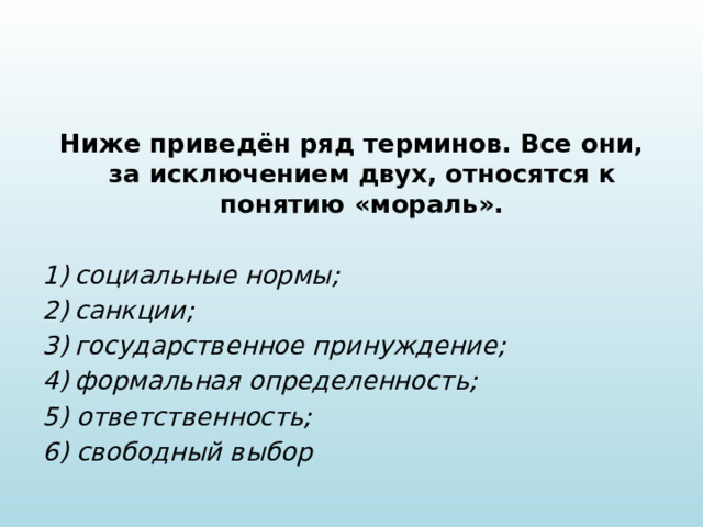 Ниже приведён ряд терминов. Все они, за исключением двух, относятся к понятию «мораль».   социальные нормы; санкции; государственное принуждение; формальная определенность; 5) ответственность; 6) свободный выбор 
