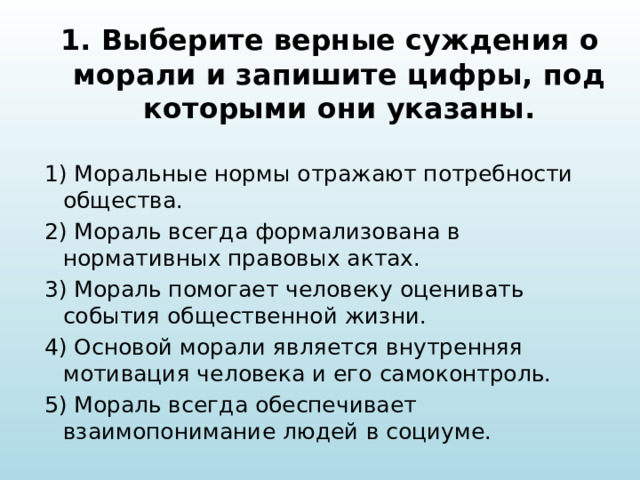 1. Выберите верные суждения о морали и запишите цифры, под которыми они указаны.   1) Моральные нормы отражают потребности общества. 2) Мораль всегда формализована в нормативных правовых актах. 3) Мораль помогает человеку оценивать события общественной жизни. 4) Основой морали является внутренняя мотивация человека и его самоконтроль. 5) Мораль всегда обеспечивает взаимопонимание людей в социуме. 