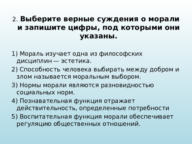 2. Выберите верные суждения о морали и запишите цифры, под которыми они указаны.   1) Мораль изучает одна из философских дисциплин — эстетика. 2) Способность человека выбирать между добром и злом называется моральным выбором. 3) Нормы морали являются разновидностью социальных норм. 4) Познавательная функция отражает действительность, определенные потребности 5) Воспитательная функция морали обеспечивает регуляцию общественных отношений. 