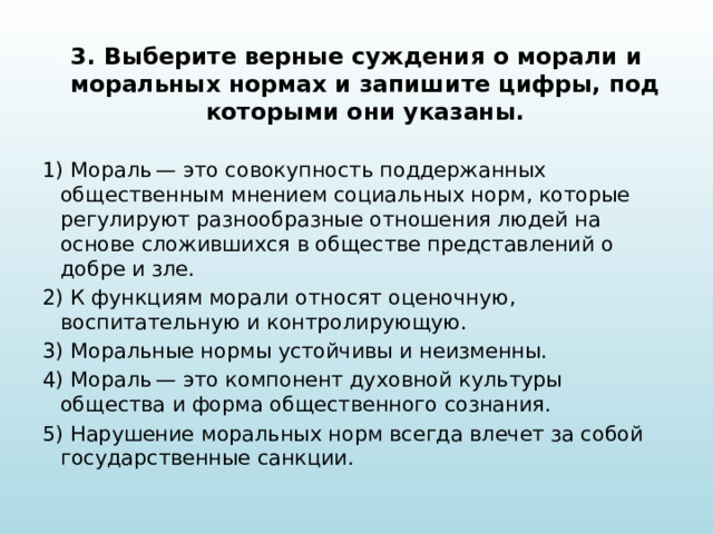 3. Выберите верные суждения о морали и моральных нормах и запишите цифры, под которыми они указаны.   1) Мораль — это совокупность поддержанных общественным мнением социальных норм, которые регулируют разнообразные отношения людей на основе сложившихся в обществе представлений о добре и зле. 2) К функциям морали относят оценочную, воспитательную и контролирующую. 3) Моральные нормы устойчивы и неизменны. 4) Мораль — это компонент духовной культуры общества и форма общественного сознания. 5) Нарушение моральных норм всегда влечет за собой государственные санкции. 