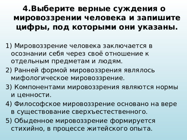 4.Выберите верные суждения о мировоззрении человека и запишите цифры, под которыми они указаны.  1) Мировоззрение человека заключается в осознании себя через своё отношение к отдельным предметам и людям. 2) Ранней формой мировоззрения являлось мифологическое мировоззрение. 3) Компонентами мировоззрения являются нормы и ценности. 4) Философское мировоззрение основано на вере в существование сверхъестественного. 5) Обыденное мировоззрение формируется стихийно, в процессе житейского опыта. 