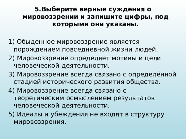 5.Выберите верные суждения о мировоззрении и запишите цифры, под которыми они указаны.  1) Обыденное мировоззрение является порождением повседневной жизни людей. 2) Мировоззрение определяет мотивы и цели человеческой деятельности. 3) Мировоззрение всегда связано с определённой стадией исторического развития общества. 4) Мировоззрение всегда связано с теоретическим осмыслением результатов человеческой деятельности. 5) Идеалы и убеждения не входят в структуру мировоззрения. 