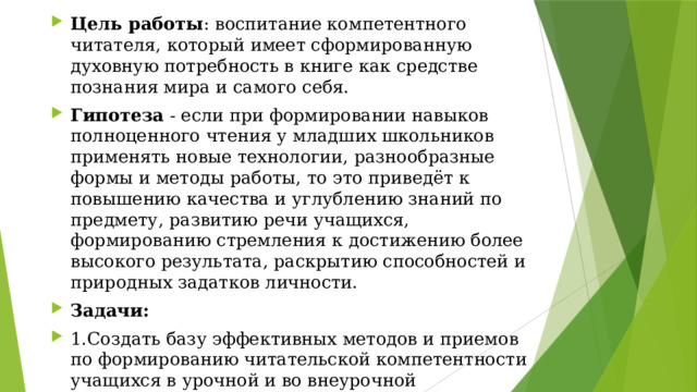 Цель работы : воспитание компетентного читателя, который имеет сформированную духовную потребность в книге как средстве познания мира и самого себя. Гипотеза - если при формировании навыков полноценного чтения у младших школьников применять новые технологии, разнообразные формы и методы работы, то это приведёт к повышению качества и углублению знаний по предмету, развитию речи учащихся, формированию стремления к достижению более высокого результата, раскрытию способностей и природных задатков личности. Задачи: 1.Создать базу эффективных методов и приемов по формированию читательской компетентности учащихся в урочной и во внеурочной деятельности. 2.Стимулировать творчество детей. 