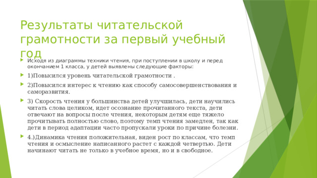 Результаты читательской грамотности за первый учебный год Исходя из диаграммы техники чтения, при поступлении в школу и перед окончанием 1 класса, у детей выявлены следующие факторы: 1)Повысился уровень читательской грамотности . 2)Повысился интерес к чтению как способу самосовершенствования и саморазвития. 3) Скорость чтения у большинства детей улучшилась, дети научились читать слова целиком, идет осознание прочитанного текста, дети отвечают на вопросы после чтения, некоторым детям еще тяжело прочитывать полностью слово, поэтому темп чтения замедлен, так как дети в период адаптации часто пропускали уроки по причине болезни. 4.)Динамика чтения положительная, виден рост по классам, что темп чтения и осмысление написанного растет с каждой четвертью. Дети начинают читать не только в учебное время, но и в свободное. 