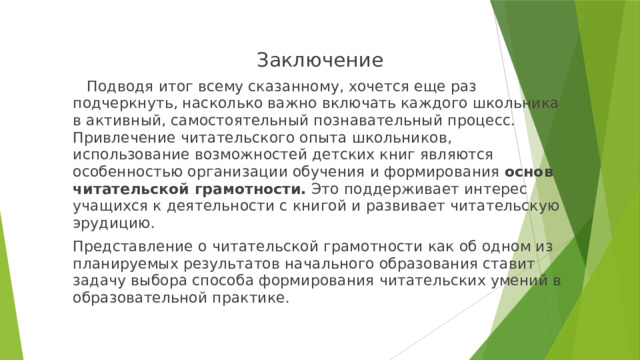 Заключение  Подводя итог всему сказанному, хочется еще раз подчеркнуть, насколько важно включать каждого школьника в активный, самостоятельный познавательный процесс. Привлечение читательского опыта школьников, использование возможностей детских книг являются особенностью организации обучения и формирования основ читательской грамотности. Это поддерживает интерес учащихся к деятельности с книгой и развивает читательскую эрудицию. Представление о читательской грамотности как об одном из планируемых результатов начального образования ставит задачу выбора способа формирования читательских умений в образовательной практике. 