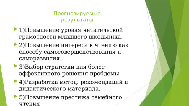 Прогнозируемые  результаты   1)Повышение уровня читательской грамотности младшего школьника. 2)Повышение интереса к чтению как способу самосовершенствования и саморазвития. 3)Выбор стратегии для более эффективного решения проблемы. 4)Разработка метод. рекомендаций и дидактического материала. 5)Повышение престижа семейного чтения 