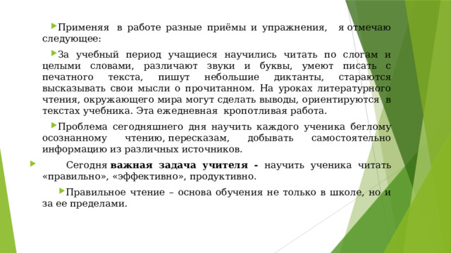 Применяя  в работе разные приёмы и упражнения,   я отмечаю следующее: За учебный период учащиеся научились читать по слогам и целыми словами, различают звуки и буквы, умеют писать с печатного текста, пишут небольшие диктанты, стараются высказывать свои мысли о прочитанном. На уроках литературного чтения, окружающего мира могут сделать выводы, ориентируются  в текстах учебника. Эта ежедневная  кропотливая работа. Проблема сегодняшнего дня научить каждого ученика беглому осознанному чтению, пересказам, добывать самостоятельно информацию из различных источников.          Сегодня  важная задача учителя -   научить ученика читать «правильно», «эффективно», продуктивно. Правильное чтение – основа обучения не только в школе, но и за ее пределами. 