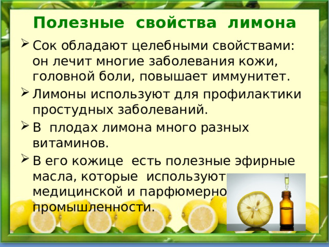 Полезные свойства лимона Сок обладают целебными свойствами: он лечит многие заболевания кожи, головной боли, повышает иммунитет. Лимоны используют для профилактики простудных заболеваний. В плодах лимона много разных витаминов. В его кожице есть полезные эфирные масла, которые используют в медицинской и парфюмерной промышленности. 