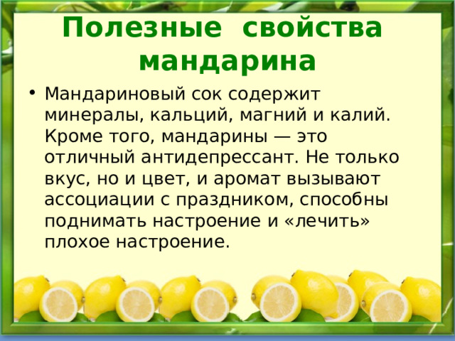 Полезные свойства мандарина Мандариновый сок содержит минералы, кальций, магний и калий. Кроме того, мандарины — это отличный антидепрессант. Не только вкус, но и цвет, и аромат вызывают ассоциации с праздником, способны поднимать настроение и «лечить» плохое настроение. 