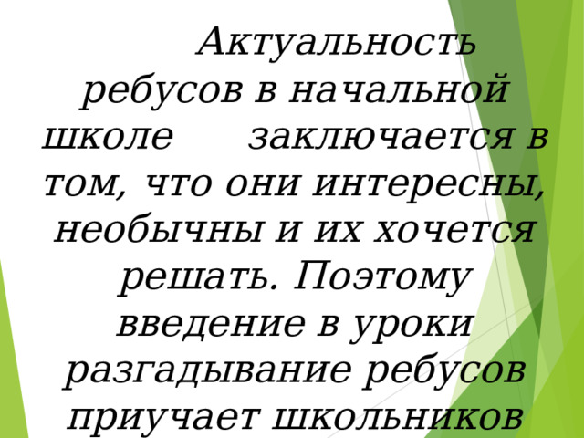  Актуальность ребусов в начальной школе заключается в том, что они интересны, необычны и их хочется решать. Поэтому введение в уроки разгадывание ребусов приучает школьников использовать читательские навыки   