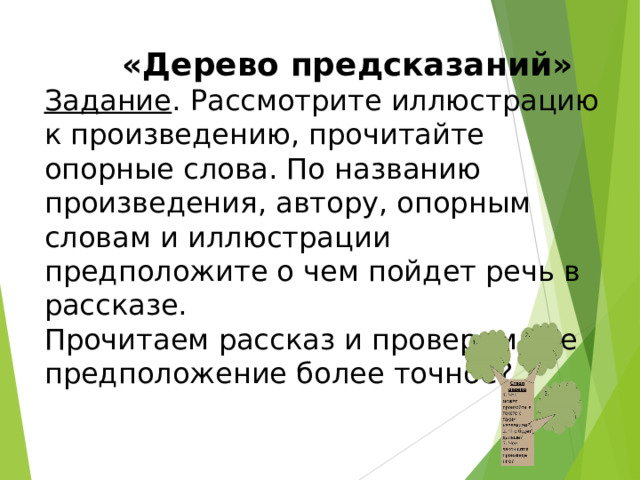  «Дерево предсказаний» Задание . Рассмотрите иллюстрацию к произведению, прочитайте опорные слова. По названию произведения, автору, опорным словам и иллюстрации предположите о чем пойдет речь в рассказе. Прочитаем рассказ и проверим чье предположение более точное?      