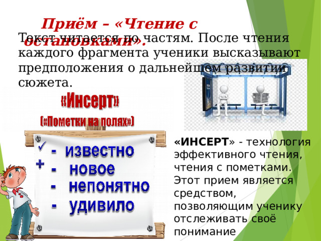 «ИНСЕРТ » - технология эффективного чтения, чтения с пометками. Этот прием является средством, позволяющим ученику отслеживать своё понимание прочитанного задания, текста  Приём – «Чтение с остановками».  Текст читается по частям. После чтения каждого фрагмента ученики высказывают предположения о дальнейшем развитии сюжета. 