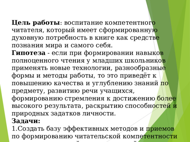 Цель работы : воспитание компетентного читателя, который имеет сформированную духовную потребность в книге как средстве познания мира и самого себя. Гипотеза - если при формировании навыков полноценного чтения у младших школьников применять новые технологии, разнообразные формы и методы работы, то это приведёт к повышению качества и углублению знаний по предмету, развитию речи учащихся, формированию стремления к достижению более высокого результата, раскрытию способностей и природных задатков личности. Задачи: 1.Создать базу эффективных методов и приемов по формированию читательской компетентности учащихся в урочной и во внеурочной деятельности. 2.Стимулировать творчество детей. 